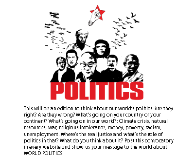 This will be an edition to think about our world’s politics. Are they right? Are they wrong? What’s going on your country or your continent? What’s going on in our world?: Climate crisis, natural resources, war, religious intolerance, money, poverty, racism, unemployment. Where’s the real justice and what’s the role of politics in that? What do you think about it? Post this convocatory in every website and show us your message to the world about WORLD POLITICS